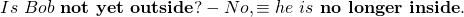 \begin{equation*} Is~ Bob~ \textbf{not yet}~ \textbf{outside}? - No, & \equiv & he~ is~ \textbf{no longer}~ \textbf{inside}.\end{equation*}