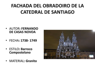 FACHADA DEL OBRADOIRO DE LA
      CATEDRAL DE SANTIAGO


• AUTOR: FERNANDO
  DE CASAS NOVOA

• FECHA: 1738- 1749

• ESTILO: Barroco
  Compostelano

• MATERIAL: Granito
 