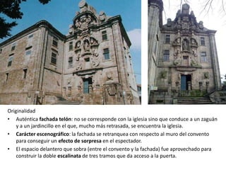 Originalidad
• Auténtica fachada telón: no se corresponde con la iglesia sino que conduce a un zaguán
    y a un jardincillo en el que, mucho más retrasada, se encuentra la iglesia.
• Carácter escenográfico: la fachada se retranquea con respecto al muro del convento
    para conseguir un efecto de sorpresa en el espectador.
• El espacio delantero que sobra (entre el convento y la fachada) fue aprovechado para
    construir la doble escalinata de tres tramos que da acceso a la puerta.
 