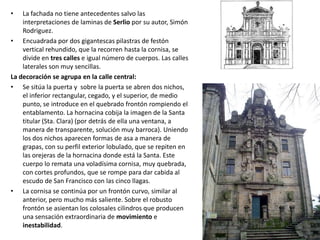 •   La fachada no tiene antecedentes salvo las
    interpretaciones de laminas de Serlio por su autor, Simón
    Rodriguez.
• Encuadrada por dos gigantescas pilastras de festón
    vertical rehundido, que la recorren hasta la cornisa, se
    divide en tres calles e igual número de cuerpos. Las calles
    laterales son muy sencillas.
La decoración se agrupa en la calle central:
• Se sitúa la puerta y sobre la puerta se abren dos nichos,
    el inferior rectangular, cegado, y el superior, de medio
    punto, se introduce en el quebrado frontón rompiendo el
    entablamento. La hornacina cobija la imagen de la Santa
    titular (Sta. Clara) (por detrás de ella una ventana, a
    manera de transparente, solución muy barroca). Uniendo
    los dos nichos aparecen formas de asa a manera de
    grapas, con su perfil exterior lobulado, que se repiten en
    las orejeras de la hornacina donde está la Santa. Este
    cuerpo lo remata una voladísima cornisa, muy quebrada,
    con cortes profundos, que se rompe para dar cabida al
    escudo de San Francisco con las cinco llagas.
• La cornisa se continúa por un frontón curvo, similar al
    anterior, pero mucho más saliente. Sobre el robusto
    frontón se asientan los colosales cilindros que producen
    una sensación extraordinaria de movimiento e
    inestabilidad.
 