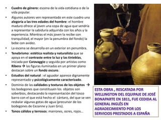 •   Cuadro de género: escena de la vida cotidiana o de la
    vida popular.
•   Algunos autores ven representado en este cuadro una
    alegoría a las tres edades del hombre: el hombre
    maduro ofrece al joven una copa de agua que vendría
    a representar la sabiduría adquirida con los años y la
    experiencia. Mientras el más joven la recibe con
    tranquilidad, el mayor (en la penumbra del fondo) la
    bebe con avidez.
•   La escena se desarrolla en un exterior en penumbra.
•   Tenebrismo: estética realista y naturalista que se
    apoya en el contraste entre la luz y las tinieblas,
    iniciada por Caravaggio y seguida por artistas como
    Ribera  las figuras iluminadas en un primer plano
    destacan sobre un fondo oscuro.
•   Estudios del natural : el aguador aparece dignamente
    representado y psicológicamente caracterizado.
•   Dominio de las calidades y texturas de los objetos 
    los bodegones que constituyen los objetos son
    soberbios, destacando la representación del tosco
    barro con el que está hecho el cántaro, del que se ven
    resbalar algunas gotas de agua (precursor de los
    bodegones de Cezanne y Juan Gris).
•   Tonos cálidos y terrosos: marrones, ocres, rojos…
 