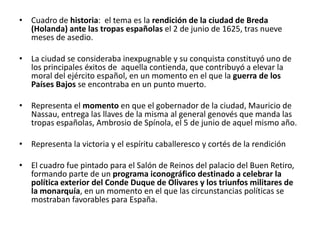 • Cuadro de historia: el tema es la rendición de la ciudad de Breda
  (Holanda) ante las tropas españolas el 2 de junio de 1625, tras nueve
  meses de asedio.

• La ciudad se consideraba inexpugnable y su conquista constituyó uno de
  los principales éxitos de aquella contienda, que contribuyó a elevar la
  moral del ejército español, en un momento en el que la guerra de los
  Países Bajos se encontraba en un punto muerto.

• Representa el momento en que el gobernador de la ciudad, Mauricio de
  Nassau, entrega las llaves de la misma al general genovés que manda las
  tropas españolas, Ambrosio de Spínola, el 5 de junio de aquel mismo año.

• Representa la victoria y el espíritu caballeresco y cortés de la rendición

• El cuadro fue pintado para el Salón de Reinos del palacio del Buen Retiro,
  formando parte de un programa iconográfico destinado a celebrar la
  política exterior del Conde Duque de Olivares y los triunfos militares de
  la monarquía, en un momento en el que las circunstancias políticas se
  mostraban favorables para España.
 