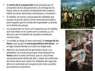 •   El centro de la composición está ocupado por el
    encuentro de los dos generales y la entrega de las
    llaves. Este es el motivo fundamental del cuadro y
    todos los otros elementos contribuyen a resaltarlo.
•   El caballo, las lanzas y los grupos de soldados que
    ocupan el primer plano sirven como barrera óptica
    para impedir que la mirada del espectador se pierda
    en el fondo de paisaje.
•   La composición se cierra a la izquierda por el caballo,
    que nos mete en el cuadro con su escorzo, y, a la
    derecha, por el soldado de espaldas vestido de
    marrón claro.
•   La mirada se dirige al tema principal, la entrega de las
    llaves, que ocupa el centro geométrico del lienzo, en
    el lugar exacto donde se cruzan las diagonales.
•   Además, los brazos de los generales trazan a su
    alrededor un círculo oscuro que hace destacar las
    llaves sobre la zona luminosa, que se encuentra
    inmediatamente detrás de ella, y sobre los uniformes
    de tonos claros que visten los soldados del segundo
    plano en contraste con las gamas de ocres y pardos
    que dominan el primero.
 