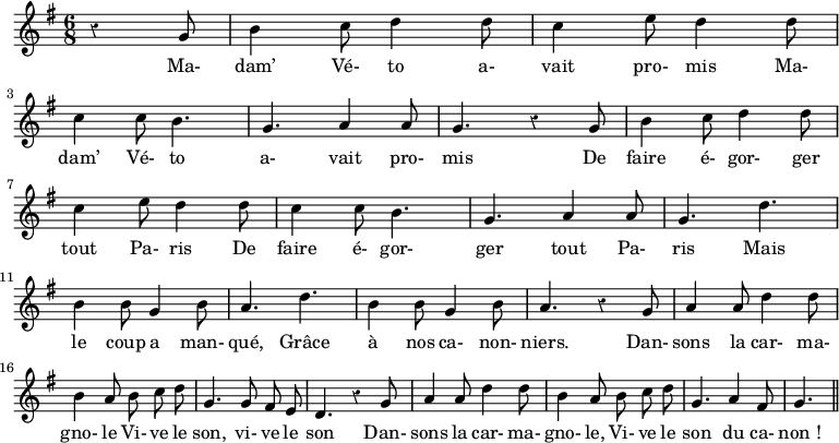 
\relative c'' {
\clef G
\key g \major
\time 6/8
\override Rest #'style = #'classical
\autoBeamOff
\partial 8*3 r4 g8 | b4 c8 d4 d8 | c4 e8 d4 d8 | \break
c4 c8 b4. | g4. a4 a8 | g4. r4 g8 | b4 c8 d4 d8 | \break
c4 e8 d4 d8 | c4 c8 b4. | g4. a4 a8 | g4. d' | \break
b4 b8 g4 b8 | a4. d | b4 b8 g4 b8 | a4. \break
r4 g8 | a4 a8 d4 d8 | b4 a8 b8 c d | g,4. g8 fis e | d4. \break
r4 g8 | a4 a8 d4 d8 | b4 a8 b c d | g,4. a4 fis8 | g4. \bar "||"
}
\addlyrics {
Ma- dam’ Vé- to a- vait pro- mis
Ma- dam’ Vé- to a- vait pro- mis
De faire é- gor- ger tout Pa- ris
De faire é- gor- ger tout Pa- ris
Mais le coup a man- qué,
Grâce à nos ca- non- niers.
Dan- sons la car- ma- gno- le
Vi- ve le son, vi- ve le son
Dan- sons la car- ma- gno- le,
Vi- ve le son du ca- non_!
}
