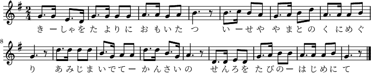 
\relative g' {
\time 2/4 \key g \major
\new Voice {
g8. g16 e8. d16 g8. g16 g8 g8 a8. a16 g8 a8 b4. r8
b8. c16 b8 a8 g8. a16 b8 d8 a8. a16 a8 b8 g4. r8
d'8. d16 d8 d8 b8. g16 a8 a8 d8. d16 b8. g16 a4. r8
d,8. d16 e8 d8 g8. a16 b8 b8 a8. a16 a8 b8 g4. r8
\bar "|."
}
\addlyrics {
き ー しゃ を た よ り に お も い た つ
い ー せ や や ま と の く に め ぐ り
あ み じ ま い で て ー か ん さ い の
せ ん ろ を た び の ー は じ め に て
}
}
