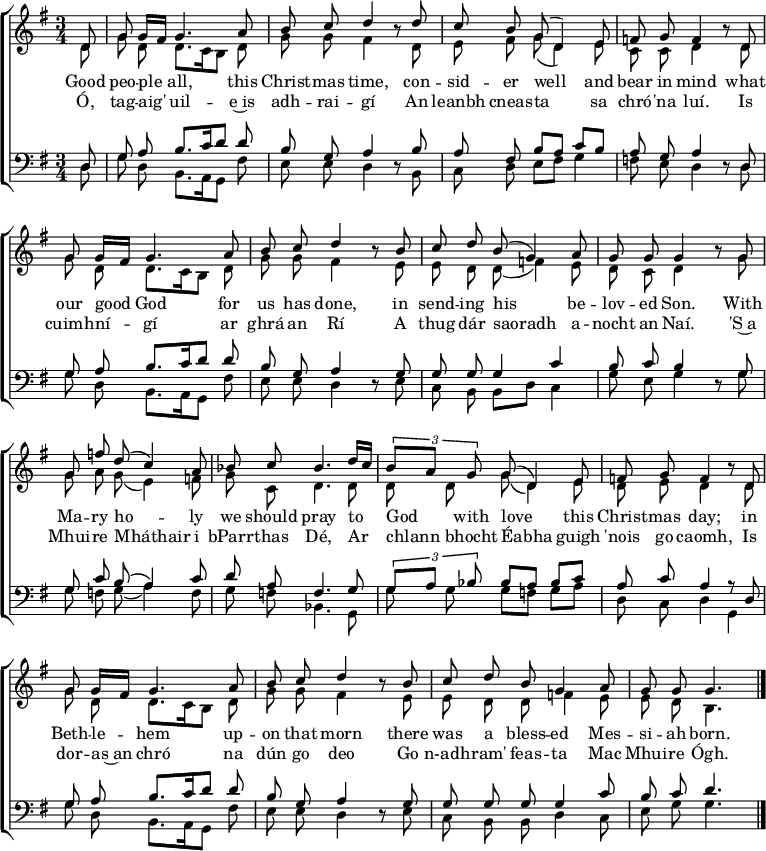 
\header { tagline = ##f }
\layout { indent = 0
  \context { \Score \remove "Bar_number_engraver" }
  \context { \Voice \remove "Dynamic_engraver" }
}

global = { \key g \major \time 3/4 \partial 8 }

soprano = \relative c' { \global \autoBeamOff \set Staff.midiPanPosition = -0.5 \set midiInstrument = "oboe"
  d8\ff | g g16 [fis] g4. a8 | b c d4 r8
  d | c b g (d4) e8 |f g f4 r8
  d | g g16 [fis] g4. a8 | b c d4 r8
  b | c d b (g4) a8 | g g g4 r8
  g | g f' d (c4) a8 | bes c bes4.
  d16 [c] | \tuplet 3/2 { b8 [a] g } g (d4) e8 | f g f4 r8
  d | g g16 [fis] g4. a8 | b c d4 r8
  b | c d b g4 a8 | g g g4. \bar "|."
}

alto = \relative c' { \global \autoBeamOff \set Staff.midiPanPosition = 0.5 \set midiInstrument = "fiddle"
  d8\pp | g d d8. [c16 b8] d | g g fis4 r8
  d | e fis g (d4) e8 | c c d4 r8
  d | g d d8. [c16 b8] d | g g fis4 r8
  e | e d d (f4) e8 | d c d4 r8
  g | g a g (e4) f8 | g c, d4.
  d8 | d d g (d4) e8 | d e d4 r8
  d | g d d8. [c16 b8] d | g g fis4 r8
  e | e d d f4 e8 | e d b4. \bar "|."
}

tenor = \relative c { \global \autoBeamOff \set Staff.midiPanPosition = -1 \set midiInstrument = "clarinet"
  d8\p | g a b8. [c16 d8] d | b g a4 r8
  b | a fis b [a] c [b] | a g a4 r8
  d, | g a b8. [c16 d8] d | b g a4 r8
  g | g g g4 c | b8 c b4 r8
  g | g c b (a4) c8 | d a f4.
  g8 | \tuplet 3/2 { g [a] bes } bes [a] bes [c] | a c a4 r8
  d, | g a b8. [c16 d8] d | b g a4 r8
  g | g g g g4 c8 | b c d4. \bar "|."
}

bass = \relative c { \global \autoBeamOff \set Staff.midiPanPosition = 1 \set midiInstrument = "contrabass"
  d8 | g d b8. [a16 g8] fis' | e e d4 r8
  b | c d e [fis] g4 | f8 e d4 r8
  d | g d b8. [a16 g8] fis' | e e d4 r8
  e | c b b [d] c4 | g'8 e g4 r8
  g | g f g (a4) f8 | g f bes,4.
  g8 | g' g g [f] g [a] | d, c d4
  g,4 | g'8 d b8. [a16 g8] fis' | e e d4 r8
  e | c b b d4 c8 | e g g4. \bar "|."
}

verse = \lyricmode {
  Good peo -- ple all, this Christ -- mas time,
  con -- sid -- er well and bear in mind
  what our good God for us has done,
  in send -- ing his be -- lov -- ed Son.
  With Ma -- ry ho -- ly we should pray
  to God with love this Christ -- mas day;
  in Beth -- le -- hem up -- on that morn
  there was a bless -- ed Mes -- si -- ah born.
}
Irish = \lyricmode { % The Irish phrasing is from https://musescore.com/user/89988/scores/5873535
  Ó, tag -- aig' uil -- e~is adh -- rai -- gí
  An leanbh cneas -- ta sa chró -- 'na luí.
  Is cuimh -- ní -- gí ar ghrá an Rí
  A thug dár saoradh a -- nocht an Naí.
  'S~a Mhui -- re Mháthair i bParr -- thas Dé,
  Ar chlann bhocht Éabha guigh 'nois go caomh,
  Is dor -- as~an chró na dún go deo
  Go n-adh -- ram' feas -- ta Mac Mhui -- re Ógh.
}

\score {
  \new ChoirStaff <<
    \new Staff \with { \consists "Merge_rests_engraver" }
    <<
      \new Voice = "soprano" { \voiceOne \soprano }
      \new Voice = "alto"    { \voiceTwo \alto }
    >>
    \new Lyrics \lyricsto "soprano" \verse
    \new Lyrics \lyricsto "soprano" \Irish
    \new Staff \with { \consists "Merge_rests_engraver" }
    <<
      \clef bass
      \new Voice = "tenor" { \voiceOne \tenor }
      \new Voice = "bass"  { \voiceTwo \bass }
    >>
  >>
  \layout { }
}
\score { << \soprano \\ \alto \\ \tenor \\ \bass >>
  \midi {
    \tempo 4=65
    \context { \Score midiChannelMapping = #'instrument }
    \context { \Staff \remove "Staff_performer" }
    \context { \Voice \consists "Staff_performer" }
  }
}
