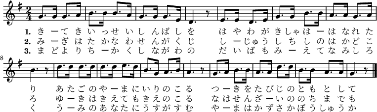 
\relative g' {
\time 2/4 \key g \major
\new Voice {
g8. g16 g8. a16 b8. b16 b8. a16 g8. g16 g8. e16 d4. r8
e8. e16 d8. e16 g8. g16 b8. b16 a8. a16 g8. a16 b4. r8
d8. d16 d8. d16 d8. d16 e8. d16 b8. g16 a8. b16 a4. r8
g8. a16 b8. b16 a8. a16 d8. d16 b8. b16 a8. a16 g4. r8
\bar "|."
}
\addlyrics {
\set stanza = #"1. "
き ー て き い っ せ い し ん ば し を
は や わ が き しゃ は ー は な れ た り
あ た ご の や ー ま に い り の こ る
つ ー き を た び じ の と も と し て
}
\addlyrics {
\set stanza = #"2. "
み ー ぎ は た か な わ せ ん が く じ
し ー じゅ う し ち し の は か ど こ ろ
ゆ ー き は き え て も き え の こ る
な は せ ん ざ ー い の の ち ま で も
}
\addlyrics {
\set stanza = #"3. "
ま ど よ り ち ー か く し な が わ の
だ い ば も み ー え て な み し ろ く
う ー み の あ な た に う す が す む
や ー ま は か ず さ か ぼ う しゅ う か
}
}
